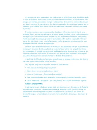 As pessoas que serão responsáveis por implementar as ações devem estar envolvidas desde
o início do processo, assim como aqueles que serão beneficiados direta ou indiretamente. Um
serviço, por exemplo, destinado a crianças e adolescentes, deve prever a participação dos pais
em algum momento do planejamento. Os objetivos elaborados de maneira participativa são os
melhores, pois somente dessa forma cria-se uma identidade coletiva em torno dos resultados
esperados.
É preciso considerar que as pessoas estão situadas em diferentes níveis dentro de uma
entidade. Assim, o grupo que planeja os serviços é aquele envolvido com a instância executiva
da organização. O Conselho Diretor, embora não seja responsável diretamente pelo planeja-
mento e execução dos serviços, precisa ser comunicado sobre o plano e aprová-lo. Um vez
ciente dos objetivos e metas, o conselheiro estará melhor preparado para desempenhar suas
atividades internas e externas à organização.
Um bom plano de trabalho contribui em muito para a qualidade dos serviços. Mas os fatores
cruciais para o sucesso da intervenção são o envolvimento, o talento e a competência técnica
dos responsáveis. A entidade precisa de mais qualidades humanas do que a boa vontade de seu
corpo de contratados e voluntários. É claro que a boa vontade ajuda, na medida em que pode
ser potencializada por meio de treinamentos ou da troca de experiências.
A partir da identificação dos talentos e competências, as pessoas escolhem ou são designa-
das para assumir determinadas tarefas do plano.
Veja algumas perguntas que podem orientar no Passo Pessoas:
• Que pessoas deverão participar do plano?
• Quem deverá ser comunicado sobre o plano?
• Como o Conselho ou a Diretoria serão envolvidos?
• Que novas habilidades serão necessárias para implementar satisfatoriamente o plano?
• Serão necessárias capacitações? (em caso positivo, incluí-las nas atividades e orçá-las)
PASSO 6: CRONOGRAMA
O planejamento, em relação ao tempo, pode ser descrito em um Cronograma de Trabalho,
que nada mais é que uma representação gráfica de atividades, ações e prazos. O nível de
detalhamento desse componente do plano vai depender de sua extensão em termos de
tempo. Planos para um período de um ano são menos detalhados do que para dois meses de
trabalho.
 