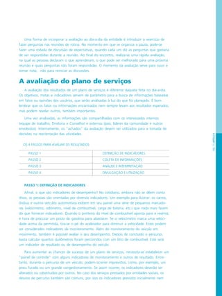 PÁG.71CAPÍTULO4
Uma forma de incorporar a avaliação ao dia-a-dia da entidade é introduzir o exercício de
fazer perguntas nas reuniões de rotina. No momento em que se organiza a pauta, pode-se
fazer uma rodada de discussão de expectativas, quando cada um diz as perguntas que gostaria
de ver respondidas durante a reunião. Ao final do encontro, realiza-se uma rápida avaliação,
na qual as pessoas declaram o que aprenderam, o que pode ser melhorado para uma próxima
reunião e quais perguntas não foram respondidas. O momento da avaliação serve para ouvir e
tomar nota, não para reiniciar as discussões.
A avaliação do plano de serviços
A avaliação dos resultados de um plano de serviços é diferente daquela feita no dia-a-dia.
Os objetivos, metas e indicadores servem de parâmetro para a busca de informações baseadas
em fatos ou opiniões dos usuários, que serão analisadas à luz do que foi planejado. É bom
lembrar que os fatos ou informações encontrados nem sempre levam aos resultados esperados,
mas podem revelar outros, também importantes.
Uma vez analisadas, as informações são compartilhadas com os interessados internos
(equipe de trabalho, Diretoria e Conselho) e externos (pais, líderes da comunidade e outros
envolvidos). Internamente, os “achados” da avaliação devem ser utilizados para a tomada de
decisões na reorientação das atividades.
PASSO 1: DEFINIÇÃO DE INDICADORES
Afinal, o que são indicadores de desempenho? No cotidiano, embora não se dêem conta
disso, as pessoas são orientadas por diversos indicadores. Um exemplo para ilustrar: os carros,
ônibus e outros veículos automotivos exibem em seu painel uma série de pequenos marcado-
res (velocímetro, odômetro, nível de combustível, carga de bateria, etc.) que nada mais fazem
do que fornecer indicadores. Quando o ponteiro do nível de combustível aponta para a reserva,
é hora de procurar um posto de gasolina para abastecer. Se o velocímetro marca uma veloci-
dade acima da permitida, tira-se o pé do acelerador para diminuir a velocidade. Estes podem
ser considerados indicadores de monitoramento. Além do monitoramento do veículo em
movimento, também é possível avaliar o seu desempenho. Depois de concluído o percurso,
basta calcular quantos quilômetros foram percorridos com um litro de combustível. Este será
um indicador de resultado ou de desempenho do veículo.
Para aumentar as chances de sucesso de um plano de serviços, necessita-se estabelecer um
“painel de controle” com alguns indicadores de monitoramento e outros de resultado. Entre-
tanto, durante o percurso de um veículo, podem ocorrer imprevistos, como, por exemplo, um
pneu furado ou um grande congestionamento. Se assim ocorrer, os indicadores deverão ser
alterados ou substituídos por outros. No caso dos serviços prestados por entidades sociais, os
desvios de percurso também são comuns, por isso os indicadores previstos inicialmente nem
OS 4 PASSOS PARA AVALIAR OS RESULTADOS
PASSO 1 DEFINIÇÃO DE INDICADORES
PASSO 2 COLETA DE INFORMAÇÕES
PASSO 3 ANÁLISE E INTERPRETAÇÃO
PASSO 4 DIVULGAÇÃO E UTILIZAÇÃO
 