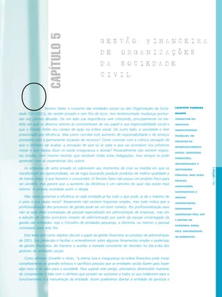 PÁG.77CAPÍTULO5
Terceiro Setor, o conjunto das entidades sociais ou das Organizações da Socie-
dade Civil (OSCs), de caráter privado e sem fins de lucro, tem testemunhado mudanças profun-
das nas últimas décadas. De um lado sua importância vem crescendo, principalmente na me-
dida em que os diversos setores se conscientizam de seu papel e sua responsabilidade social e
que o Estado limita seu campo de ação na esfera social. De outro lado, a sociedade o tem
pressionado por eficiência. Mas como conciliar este aumento de responsabilidade e de serviços
prestados com a permanente escassez de recursos? Como conviver com a crônica sensação de
que o dinheiro vai acabar, a sensação de que só se sabe o que vai acontecer nos próximos
meses e que depois disso só existe insegurança e dúvida? Provavelmente não existem respos-
tas simples, nem mesmo receitas que resolvam todas estas indagações, mas sempre se pode
aprender com as experiências dos outros.
As empresas do setor privado só sobrevivem aos momentos de crise na medida em que os
transformam em oportunidades, via de regra buscando produzir produtos de melhor qualidade e
de menor preço, o que favorece o consumidor. O Terceiro Setor não possui um produto físico para
ser vendido, mas parece que o aumento da eficiência é um caminho do qual não existe mais
retorno. A própria sociedade assim o deseja.
Mas como aumentar a eficiência se cada entidade já faz tudo o que pode, já dá o máximo de
si para a sua causa social? Novamente não existem respostas simples, mas tudo indica que a
profissionalização dos processos de gestão pode ser um bom começo. Por profissionalização aqui
não se quer dizer contratação de pessoal especializado em administração de empresas, mas sim
a adoção de certos princípios simples de administração por parte da equipe encarregada da
gestão das entidades, seja o Conselho de entidades pequenas, a Diretoria, ou mesmo o pessoal
contratado para este fim.
Este texto tem como objetivo discutir o papel da gestão financeira no processo de administração
de OSCs. Sua pretensão é facilitar o entendimento sobre algumas ferramentas simples e poderosas
da gestão financeira, de maneira a auxiliar a tomada consciente de decisões no dia-a-dia dos
gestores de entidades sociais.
Como afirmam Schaefer e Voors, “a eterna luta e insegurança na esfera financeira pode minar
completamente os grandes esforços e sacrifícios pessoais que as entidades sociais fazem para trazer
algo novo e de valor para a sociedade. Para superar este perigo, precisamos desenvolver maneiras
de compreender e lidar com o dinheiro que possam ser acessíveis a todos os que colaboram para o
funcionamento e a manutenção da entidade. Assim poderemos libertar a entidade da paralisia e
LAFAYETTE PARREIRA
DUARTE
CONSULTOR DO
INSTITUTO
CHRISTOPHORUS.
TRABALHA EM
PROJETOS DE
DESENVOLVIMENTO
SOCIAL. ASSESSORA
FUNDAÇÕES,
UNIVERSIDADES E
INSTITUIÇÕES
PÚBLICAS, BEM COMO
ESCOLAS,
ASSOCIAÇÕES,
COOPERATIVAS E
GRUPOS
COMUNITÁRIOS.
ENGENHEIRO
AGRÔNOMO PELA USP
E MESTRE EM
ECONOMIA RURAL
PELA UNIVERSIDADE
DE MINNESOTA.
G E S T A O F I N A N C E I R A
D E O R G A N I Z A C O E S
D A S O C I E D A D E
C I V I L
CAPÍTULO5
O
 