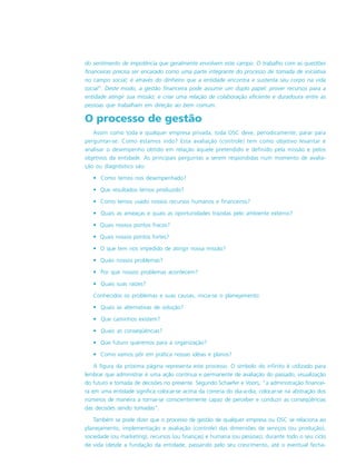 do sentimento de impotência que geralmente envolvem este campo. O trabalho com as questões
financeiras precisa ser encarado como uma parte integrante do processo de tomada de iniciativa
no campo social; é através do dinheiro que a entidade encontra e sustenta seu corpo na vida
social”. Deste modo, a gestão financeira pode assumir um duplo papel: prover recursos para a
entidade atingir sua missão; e criar uma relação de colaboração eficiente e duradoura entre as
pessoas que trabalham em direção ao bem comum.
O processo de gestão
Assim como toda e qualquer empresa privada, toda OSC deve, periodicamente, parar para
perguntar-se: Como estamos indo? Esta avaliação (controle) tem como objetivo levantar e
analisar o desempenho obtido em relação àquele pretendido e definido pela missão e pelos
objetivos da entidade. As principais perguntas a serem respondidas num momento de avalia-
ção ou diagnóstico são:
• Como temos nos desempenhado?
• Que resultados temos produzido?
• Como temos usado nossos recursos humanos e financeiros?
• Quais as ameaças e quais as oportunidades trazidas pelo ambiente externo?
• Quais nossos pontos fracos?
• Quais nossos pontos fortes?
• O que tem nos impedido de atingir nossa missão?
• Quais nossos problemas?
• Por que nossos problemas acontecem?
• Quais suas raízes?
Conhecidos os problemas e suas causas, inicia-se o planejamento:
• Quais as alternativas de solução?
• Que caminhos existem?
• Quais as conseqüências?
• Que futuro queremos para a organização?
• Como vamos pôr em prática nossas idéias e planos?
A figura da próxima página representa este processo. O símbolo do infinito é utilizado para
lembrar que administrar é uma ação contínua e permanente de avaliação do passado, visualização
do futuro e tomada de decisões no presente. Segundo Schaefer e Voors, “a administração financei-
ra em uma entidade significa colocar-se acima da correria do dia-a-dia, colocar-se na abstração dos
números de maneira a tornar-se conscientemente capaz de perceber e conduzir as conseqüências
das decisões sendo tomadas”.
Também se pode dizer que o processo de gestão de qualquer empresa ou OSC se relaciona ao
planejamento, implementação e avaliação (controle) das dimensões de serviços (ou produção),
sociedade (ou marketing), recursos (ou finanças) e humana (ou pessoas), durante todo o seu ciclo
de vida (desde a fundação da entidade, passando pelo seu crescimento, até o eventual fecha-
 
