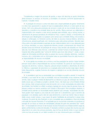 Completando a imagem do processo de gestão, a seguir são descritas as quatro dimensões
desse processo: os serviços, os recursos, a sociedade e as pessoas, conforme apresentado no
Capítulo 1 (modelo trevo):
• A prestação de serviços é a área mais óbvia sob a responsabilidade do gestor. Geralmente
é a área mais apaixonante e aquela em que os colaboradores dedicam a maior parte de seu
tempo. Sem uma adequada prestação de serviços a razão de ser da entidade deixa de ser
atendida e a existência da entidade deixa de ter sentido. Planos precisam ser elaborados e
implementados com respeito a cada serviço prestado pela entidade, seja o reforço escolar, o
atendimento de pessoas portadoras de deficiência física, o apoio a idosos, o fornecimento de
alimentação para desabrigados ou qualquer outro serviço que a entidade ofereça. Isto envolve a
seleção e combinação, no momento correto, de todos os recursos (material didático, alimentos,
infra-estrutura, pessoal qualificado, etc.) necessários para cada serviço prestado. Decisões espe-
cíficas sobre uma dada atividade (a exemplo de que material didático será o mais adequado para
as crianças atendidas, ou quais ingredientes deverão compôr a alimentação dos idosos) são
decisões típicas da dimensão de prestação de serviços. Estas decisões são baseadas em informa-
ções das mais diferentes áreas técnicas, a exemplo da nutrição humana e da pedagogia. Em se
tratando das velhas questões tipo “vamos ter dinheiro para tocar este serviço?”, existe a neces-
sidade de informações econômicas sobre os preços dos insumos utilizados (alimentos, materiais,
humanos, etc.), combinadas com as informações sobre as quantidades físicas de cada insumo, e
as disponibilidades de recursos na entidade.
• A boa gestão da entidade não se limita a uma boa prestação de serviços. Dados também
precisam existir sobre a disponibilidade dos recursos envolvidos. Do ponto de vista financeiro, a
aquisição de alimentos, materiais, máquinas, pessoal sempre envolverá o desembolso de dinhei-
ro. Mesmo a capacitação de voluntários ou a captação externa de recursos exige algum desem-
bolso. Basicamente, a gestão financeira diz respeito à captação e ao uso dos diferentes recursos
da entidade.
• A sociedade é que traz as necessidades que a entidade se propõe a atender. A missão da
entidade, a sua razão de ser, está na sociedade, está nas necessidades sociais existentes. Nesse
sentido, toda e qualquer medida de desempenho se relaciona ao grau de satisfação das necessi-
dades sociais que a entidade se propõe a atender. Assim, não basta que uma entidade ofereça
bons serviços. Estes serviços precisam estar de acordo com as reais necessidades do público-alvo
da entidade. Isso também se reflete na própria captação de recursos (seja de pessoas físicas, de
pessoas jurídicas ou mesmo convênios com Estados e Municípios). Para sensibilizar doadores, a
entidade precisa atender às necessidades destes doadores (por exemplo, necessidades dos doa-
dores podem dizer respeito a uma visão de como deve ser o atendimento, qual o tamanho da
população a ser atendida, qual o valor de cada atendimento, e assim por diante). Mas as necessi-
dades sociais mudam sempre, o que requer do gestor habilidades de acompanhar e prever estas
mudanças. Do ponto de vista financeiro, é com a sociedade que se estabelece o fluxo de entrada
e de saída dos recursos financeiros. É na sociedade que os insumos são comprados e os produtos (a
exemplo de um bazar ou mesmo de mensalidades cobradas de parte dos atendidos) são “vendi-
dos”. A necessidade de otimizar os tão escassos recursos financeiros da entidade também exige do
gestor conhecimentos na área de mercados. É necessário conhecer os preços dos insumos que são
adquiridos e os custos dos serviços prestados, seja na hora de decidir onde e o que comprar,
como na hora de avaliar se um dado convênio é ou não interessante para a entidade.
 