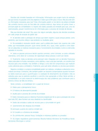 PÁG.83CAPÍTULO5
Decisões são tomadas baseadas em informações. Informações que surgem tanto da avaliação
do que ocorreu no passado como dos objetivos e visões que se têm para o futuro. Mas de onde vêm
as informações necessárias para isso? Estas informações podem vir de dentro da própria entidade
(do contexto interno) como de fora dela (do contexto externo). Aqui temos um ponto chave: o
principal papel da contabilidade é o registro dos dados passados da entidade para que, uma vez
sistematizados, possam transformar-se em informação para o processo de tomada de decisão.
Mas que decisões são estas? Ora, para citar alguns exemplos, algumas das decisões envolvidas
em cada campo de atuação do gestor são:
• As decisões sobre a prestação de serviços que dizem respeito a quais serviços prestar, como
prestá-los, que insumos utilizar e que produtos ou resultados gerar.
• Da sociedade é necessário decidir sobre: qual o público-alvo (quem são, quantos são, onde
estão, que necessidades possuem, quais iremos atender, etc.); quais, onde, quando e como deve-
rão ser adquiridos os materiais necessários para o funcionamento da entidade, e como e onde serão
captados os recursos.
• Sobre as pessoas precisa-se decidir quantas contratar, como contratar, se serão utilizados
voluntários, como deve ser o processo de capacitação dessas pessoas e assim por diante.
• Finalmente, todas as decisões acima precisam estar integradas com as decisões financeiras
sobre onde obter os fundos necessários, como obtê-los, a que custo (por exemplo, um convênio traz
recursos para uma entidade, mas também a obriga a uma série de compromissos que implicam
custos adicionais para a entidade) e, finalmente, para quê serão utilizados os recursos que existem.
Registros contábeis e a própria contabilidade podem ser tediosos, complexos e altamente consu-
midores de tempo. Entretanto, eles também podem ser bastante compensadores quando fornecem
os dados essenciais para a quantificação e a avaliação do desempenho da entidade e dão os
subsídios para que os gestores escolham o caminho mais apropriado a trilhar. Neste sentido, a
contabilidade é um setor essencial na determinação dos reais problemas que contribuem para o
sintoma crônico de falta de dinheiro.
Neste contexto, a contabilidade tem o papel de fornecer:
• Dados para o planejamento futuro
• O histórico de desempenho passado
• Auxílio para o processo de controle da entidade
• Dados necessários para os relatórios financeiros exigíveis por lei ou para a prestação de contas
que toda OSC deve fornecer aos seus doadores ou beneficiados
• Dados das entradas e saídas de recursos para a comunidade em geral
• Levantamento das despesas da entidade
Os principais usuários do sistema contábil são:
• O Conselho e a Diretoria da entidade
• Os contribuintes: pessoas físicas, fundações e empresas (públicas ou privadas)
• Os órgãos reguladores governamentais (Receita Federal, Ministério da Previdência Social,
Secretarias Municipais e outros)
 