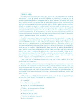 FLUXO DE CAIXA
O controle financeiro efetivo de qualquer OSC depende de um acompanhamento detalhado
das entradas e saídas de dinheiro da entidade. Sabendo da quase crônica situação de falta de
dinheiro nas entidades sociais, é inimaginável que um gestor financeiro não prepare nem acom-
panhe o fluxo de caixa ou a demonstração de origens e aplicações de caixa. Esta demonstração
apresenta todas as transações de caixa (caixa aqui significa dinheiro que efetivamente é desem-
bolsado ou recebido) que afetam a entidade durante um determinado período como um mês,
trimestre, semestre ou ano. Provavelmente nenhuma demonstração financeira é tão importante
para o controle financeiro quanto o fluxo de caixa. O fluxo de caixa provê mecanismos para um
contínuo monitoramento do desempenho das atividades. Quando propriamente elaborado ele
também funciona como um sistema de alerta que antecipa eventuais dificuldades ou desvios dos
caminhos planejados para se atingir os objetivos da entidade.
A melhor imagem para o funcionamento do fluxo de caixa de uma entidade é a imagem da
caixa d’água de uma residência. Toda caixa d’água possui uma entrada de água, geralmente da
empresa estatal fornecedora, e várias saídas (as várias torneiras). A água entra, vai para a caixa
e aí é utilizada nas diversas torneiras da casa. Se falta água da rua, o reservatório da caixa d’água
abastece a residência enquanto a água não volta. Se, durante uma interrupção de fornecimento,
o uso de água for maior que o volume da caixa, fica-se sem água. Se sabe-se com antecedência
que a água vai faltar, economiza-se para que ela não acabe. A própria análise das torneiras das
casas é uma imagem interessante. Uma boa torneira á aberta com facilidade e fecha também
com facilidade. Mas existem torneiras duras de abrir, existem torneiras duras de fechar, existem
até aquelas torneiras espanadas, que não fecham nunca. Pior mesmo é quando existem vaza-
mentos, aí joga-se fora este precioso líquido e escasso recurso natural.
Como é que anda o caixa da sua entidade? Como são suas torneiras? Quantos são os seus
fornecedores? Como eles são?
Gerir as receitas e as despesas de uma iniciativa significa continuamente tornar-se consciente
da qualidade e da quantidade de dinheiro entrando e saindo da entidade, fazendo ajustes para
atingir o balanço adequado para cada situação específica. É neste espaço de consciência que
uma organização pode criar, que as escolhas podem ser feitas e que as prioridades podem ser
estabelecidas. Entre receitas e despesas encontra-se a possibilidade de a liberdade humana falar
por si mesma.
Um fluxo de caixa tradicionalmente apresenta as fontes e usos de caixa ao longo do tempo.
As principais fontes de caixa normalmente são subdivididas em:
• Caixa inicial
• Receitas dos serviços prestados
• Doações ou contratos governamentais
• Doações de pessoas físicas ou jurídicas
• Receitas financeiras
• Vendas de bens de capital
• Receitas de aplicações financeiras
• Novos empréstimos
 