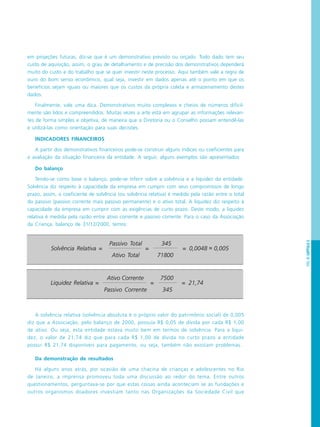 PÁG.95CAPÍTULO5
em projeções futuras, diz-se que é um demonstrativo previsto ou orçado. Todo dado tem seu
custo de aquisição, assim, o grau de detalhamento e de precisão dos demonstrativos dependerá
muito do custo e do trabalho que se quer investir neste processo. Aqui também vale a regra de
ouro do bom senso econômico, qual seja, investir em dados apenas até o ponto em que os
benefícios sejam iguais ou maiores que os custos da própria coleta e armazenamento destes
dados.
Finalmente, vale uma dica. Demonstrativos muito complexos e cheios de números dificil-
mente são lidos e compreendidos. Muitas vezes a arte está em agrupar as informações relevan-
tes de forma simples e objetiva, de maneira que a Diretoria ou o Conselho possam entendê-las
e utilizá-las como orientação para suas decisões.
INDICADORES FINANCEIROS
A partir dos demonstrativos financeiros pode-se construir alguns índices ou coeficientes para
a avaliação da situação financeira da entidade. A seguir, alguns exemplos são apresentados:
Do balanço
Tendo-se como base o balanço, pode-se inferir sobre a solvência e a liquidez da entidade.
Solvência diz respeito à capacidade da empresa em cumprir com seus compromissos de longo
prazo, assim, o coeficiente de solvência (ou solvência relativa) é medido pela razão entre o total
do passivo (passivo corrente mais passivo permanente) e o ativo total. A liquidez diz respeito à
capacidade da empresa em cumprir com as exigências de curto prazo. Deste modo, a liquidez
relativa é medida pela razão entre ativo corrente e passivo corrente. Para o caso da Associação
da Criança, balanço de 31/12/2000, temos:
A solvência relativa (solvência absoluta é o próprio valor do patrimônio social) de 0,005
diz que a Associação, pelo balanço de 2000, possuía R$ 0,05 de dívida por cada R$ 1,00
de ativo. Ou seja, esta entidade estava muito bem em termos de solvência. Para a liqui-
dez, o valor de 21,74 diz que para cada R$ 1,00 de dívida no curto prazo a entidade
possui R$ 21,74 disponíveis para pagamento, ou seja, também não existiam problemas.
Da demonstração de resultados
Há alguns anos atrás, por ocasião de uma chacina de crianças e adolescentes no Rio
de Janeiro, a imprensa promoveu toda uma discussão ao redor do tema. Entre outros
questionamentos, perguntava-se por que estas coisas ainda aconteciam se as fundações e
outros organismos doadores investiam tanto nas Organizações da Sociedade Civil que
Solvência Relativa =
Passivo Total
=
345
= 0,0048 ~ 0,005
Ativo Total 71800
Liquidez Relativa =
Ativo Corrente
=
7500
= 21,74
Passivo Corrente 345
~
 