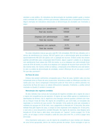 atendiam a este público. Os indicadores da demonstração de resultados podem ajudar a mostrar
onde a entidade tem usado o dinheiro que arrecada, colaborando para a transparência financeira.
Alguns exemplos de indicadores relacionados à demonstração de atividades são mostrados a
seguir
Por estes indicadores nota-se que para cada R$ 1,00 arrecadado, R$ 0,92 são utilizados com o
serviço de atendimento às crianças, R$ 0,07 gastos com a administração geral da entidade e
aproximadamente R$ 0,05 são gastos com a captação de recursos. Embora ainda não existam
padrões pré-definidos para comparação (benchmarks), alguns sugerem cuidado se as despesas
com atendimento ficam abaixo dos 50% da receita, ou se as despesas com administração ficam
acima de 35% da receita, ou ainda se as despesas com captação de recursos ficam acima de 15%
das receitas totais. De maneira similar ao balanço, comparações entre diferentes anos são bastan-
te úteis na análise da demonstração de atividades: existem diferenças de um ano para o outro?
Por que elas ocorreram?
Do fluxo de caixa
Embora não existam coeficientes consagrados para o fluxo de caixa, também cabe uma boa
comparação entre os fluxos de anos consecutivos, tentando-se avaliar as diferenças ocorridas e as
razões para isso. Outra comparação interessante pode ser feita entre os valores previstos nos
orçamentos de fluxo de caixa e os valores efetivamente realizados. Finalmente, a análise vertical
mostrada no Quadro 5 também é sempre útil.
Manutenção dos registros contábeis
Os dois métodos mais comuns de manutenção de registros contábeis são o regime de caixa e
o regime de competência (ou de exercício). O regime de caixa reflete apenas os recebimentos e
desembolsos de dinheiro, isto é, registra-se uma transação somente quando o dinheiro (em moe-
da ou cheque) muda de mãos. No regime de competência, por outro lado, as transações são
registradas no momento em que ocorrem. Por exemplo: trinta quilos de carne são comprados e
recebidos do açougue em 20 de maio, mas o pagamento é efetuado em 10 de junho. Na conta-
bilidade feita pelo regime de caixa, a compra só seria registrada como despesa em 10 de junho,
e esse seria o único lançamento contábil efetuado. No regime de exercício, essa despesa seria
lançada em 20 de maio e, além disso, seria lançado um “passivo” (conta a pagar). Em 10 de
junho, ao ser paga a conta e lançada a saída de caixa para este fim, a conta a pagar seria
eliminada.
Uma importante razão para o uso do regime de competência é casar receitas com despesas
de uma forma apropriada, dentro do mesmo período de tempo. Outra vantagem é que os
Despesas com administração 7200 0,07
Total das receitas 105500
Despesas com atendimento 97010 0,92
Total das receitas 105500
Despesas com captação 5175 0,05
Total das receitas 105500
 