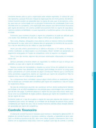 PÁG.97CAPÍTULO5
montantes devidos pela ou para a organização estão sempre registrados. O sistema de caixa
não representa a posição financeira integral da organização de uma forma precisa. Os demons-
trativos financeiros podem ser preparados quer no regime de caixa, quer no de exercício; contu-
do, para estar em conformidade com os princípios fundamentais da contabilidade (frase muito
difundida entre os contadores), uma organização deve preparar seus demonstrativos financeiros
pelo regime de exercício. Um sistema contábil exclusivamente feito no regime de caixa desca-
racteriza a própria contabilidade e é quase equivalente a mantermos apenas o livro de caixa na
entidade.
Entretanto, para inúmeras situações o regime de competência só pode ser aplicado após
uma análise mais detalhada de cada caso. Alguns critérios para as despesas são:
Para custos, despesas, obrigações e riscos deve-se utilizar os mesmos critérios da contabilida-
de empresarial, ou seja, cada custo e despesa deve ser apropriado no momento de sua ocorrên-
cia e não em decorrência do seu reflexo no caixa da entidade.
Assim, por este critério, provisionam-se os salários e encargos, o 13º salário, as férias, os
créditos incobráveis, as depreciações e as amortizações. Devem também ser apropriados os
pagamentos antecipados em função da competência, como os seguros e os aluguéis.
Para o caso das receitas, algumas das principais observações relacionadas às entidades
sociais são:
Serviços prestados a terceiros devem ser registrados na medida em que os serviços são
prestados, ou seja, vale o regime de competências.
Receitas oriundas de mensalidades e doações ou outras formas de captação de recursos
exigem uma análise mais detalhada. Por exemplo, qual entidade iria entrar na justiça para
cobrar judicialmente um carnê atrasado de algum contribuinte? Mesmo que o contribuinte
tenha prometido o pagamento, deveria ser registrado por regime de competência? Não há
resposta única, mas um critério pode ser adotado:
Se o compromisso levar a entidade a possuir algum direito efetivo ao recebimento, então
não há dúvida que a entidade deve contabilizar pelo regime de competência e não em função
do recebimento efetivo.
No caso do compromisso assumido não caracterizar nenhum direito (juridicamente falando)
da entidade e de ser difícil estabelecer-se uma previsão para a porcentagem dos contribuintes
que de fato irão pagar, é preferível adotar-se o regime de caixa para esta receita. Neste caso
faz-se como na contabilidade de órgãos públicos: despesas por regime de competência e recei-
tas por regime de caixa.
Entretanto, pode ser o caso de se aplicar o regime de caixa para algumas das receitas e o de
competência para outras. Por exemplo, se a entidade vive de doações de pessoas físicas, poderá
contabilizá-las por regime de caixa, mas as receitas financeiras advindas destas doações deverão
ser apropriadas por regime de competência.
Controle financeiro
O sistema de controle financeiro é necessário para monitorar o desempenho global da OSC. O
propósito do controle financeiro é monitorar a solvência, a liquidez, a capacidade de gerar supe-
rávit e a eficiência econômica da OSC, bem como indicar quando o desempenho não é con-
dizente com as expectativas nestas áreas. Como em qualquer outro tipo de controle, o controle
 