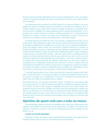 financeiro parte das projeções elaboradas durante o processo de planejamento. Assim, sua essência
consiste em comparar as projeções dos diversos demonstrativos financeiros com os valores efetiva-
mente realizados.
O componente primário do sistema de controle financeiro é um sistema de registros e de conta-
bilidade que permita à entidade comparar (mensalmente, trimestralmente, anualmente, etc.) as
entradas e saídas de caixa e outros fatos financeiros (a exemplo da evolução dos indicadores finan-
ceiros) ocorridos na realidade com aqueles projetados durante o processo de planejamento. A com-
paração entre os valores previstos e os de fato ocorridos (juntamente com o monitoramento das
mudanças nos estoques e nos bens de capital, como depreciações e outras) é a base para se
determinar se os objetivos financeiros da entidade estão ou não sendo atingidos.
O controle financeiro da entidade une cada uma das partes ou departamentos da OSC num só
sistema. Deste modo, proporciona ao gestor uma visão dos impactos financeiros de uma determina-
da atividade ou departamento na entidade como um todo, bem como no potencial da entidade em
atingir seus objetivos, metas e missão. Esta informação é importante tanto para o Conselho e a
Diretoria da entidade como para os responsáveis por cada atividade ou departamento. O controle
financeiro também evidencia as áreas ou setores onde a entidade está aquém ou além dos objetivos
e metas previstos. Isto pode indicar, também, onde vale a pena investir no aperfeiçoamento do
sistema de controle atualmente existente. Nota-se que, justamente por trazer à tona muitos dos
fenômenos subjacentes ao pobre desempenho de certos setores, muitas vezes os gestores financei-
ros recebem duras críticas das pessoas que trabalham nestes setores. Isto, por sua vez, evidencia a
necessidade de se ter habilidades interpessoais para transformar as críticas e reações quando da
constatação da necessidade de se melhorar um certo setor em energia para o processo de mudança.
Uma postura de respeito e de busca do desenvolvimento da entidade e dos colaboradores é muito
mais eficiente no longo prazo do que acusações e outros processos desgastantes.
O controle financeiro pode não ser suficiente para identificar os tipos de correção a serem reali-
zados, mas ele deve indicar com clareza quais aspectos dos planos de prestação de serviços, finan-
ças, pessoas ou relações com a sociedade são a causa de um desempenho inaceitável, além de
sugerir onde uma análise mais detalhada deve ser realizada.
Para finalizar este ítem, uma transcrição de Schaefer e Voors: “O dinheiro tem uma conexão direta
com o ego humano. Ele nos afeta de maneiras que podem ser intimidadoras, paralisantes, fascinan-
tes, frutíferas. Ele testa a nossa coragem e integridade. Ele precisa servir nossa entidade, mas
geralmente parece que ele tenta controlá-la. Ele facilita nossa vida organizacional e pessoal, mas
pode, se nós permitirmos, ter uma vida própria. Seu potencial em causar malefícios sociais só pode
ser superado quando um apoio mútuo consciente existe entre as pessoas. Uma pergunta deve
sempre ser feita: nós estamos no controle da nossa entidade e das suas finanças ou as finanças estão
nos controlando?”
Opiniões de quem está com a mão na massa
Entrevistando alguns gestores financeiros de entidades sociais, várias dicas e depoimentos foram
coletados. Dicas também não são receitas, mesmo porque elas só se aplicam em contextos bem
específicos. Entretanto, assume-se o risco da má interpretação pela eventual utilidade que elas
possam vir a ter.
O PAPEL DO GESTOR FINANCEIRO
Administrar o dinheiro dos outros é muito mais difícil do que administrar o seu próprio dinheiro.
Precisamos prestar contas de tudo, em todo momento que somos solicitados.
 
