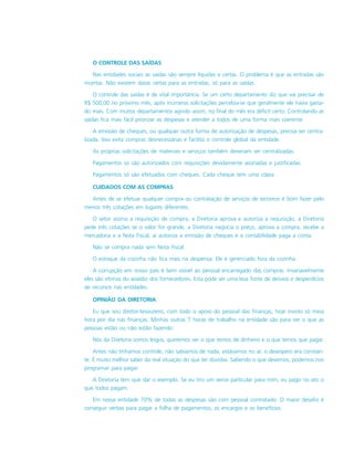 O CONTROLE DAS SAÍDAS
Nas entidades sociais as saídas são sempre líquidas e certas. O problema é que as entradas são
incertas. Não existem datas certas para as entradas, só para as saídas.
O controle das saídas é de vital importância. Se um certo departamento diz que vai precisar de
R$ 500,00 no próximo mês, após inúmeras solicitações percebia-se que geralmente ele havia gasta-
do mais. Com muitos departamentos agindo assim, no final do mês era déficit certo. Controlando as
saídas fica mais fácil priorizar as despesas e atender a todos de uma forma mais coerente.
A emissão de cheques, ou qualquer outra forma de autorização de despesas, precisa ser centra-
lizada. Isso evita compras desnecessárias e facilita o controle global da entidade.
As próprias solicitações de materiais e serviços também deveriam ser centralizadas.
Pagamentos só são autorizados com requisições devidamente assinadas e justificadas.
Pagamentos só são efetuados com cheques. Cada cheque tem uma cópia.
CUIDADOS COM AS COMPRAS
Antes de se efetuar qualquer compra ou contratação de serviços de terceiros é bom fazer pelo
menos três cotações em lugares diferentes.
O setor assina a requisição de compra, a Diretoria aprova e autoriza a requisição, a Diretoria
pede três cotações se o valor for grande, a Diretoria negocia o preço, aprova a compra, recebe a
mercadoria e a Nota Fiscal, aí autoriza a emissão de cheques e a contabilidade paga a conta.
Não se compra nada sem Nota Fiscal.
O estoque da cozinha não fica mais na despensa. Ele é gerenciado fora da cozinha.
A corrupção em nosso país é bem visível ao pessoal encarregado das compras. Invariavelmente
eles são vítimas do assédio dos fornecedores. Esta pode ser uma boa fonte de desvios e desperdícios
de recursos nas entidades.
OPINIÃO DA DIRETORIA
Eu que sou diretor-tesoureiro, com todo o apoio do pessoal das finanças, hoje invisto só meia
hora por dia nas finanças. Minhas outras 7 horas de trabalho na entidade são para ver o que as
pessoas estão ou não estão fazendo.
Nós da Diretoria somos leigos, queremos ver o que temos de dinheiro e o que temos que pagar.
Antes não tínhamos controle, não sabíamos de nada, estávamos no ar, o desespero era constan-
te. É muito melhor saber da real situação do que ter dúvidas. Sabendo o que devemos, podemos nos
programar para pagar.
A Diretoria tem que dar o exemplo. Se eu tiro um xerox particular para mim, eu pago no ato o
que todos pagam.
Em nossa entidade 70% de todas as despesas são com pessoal contratado. O maior desafio é
conseguir verbas para pagar a folha de pagamentos, os encargos e os benefícios.
 