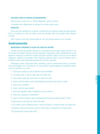 PÁG.101CAPÍTULO5
RELAÇÕES COM OS DEMAIS COLABORADORES
Toda vez que se mexe com os “direitos adquiridos” geram-se atritos.
A resistência dos colaboradores às práticas de controle sempre existe.
IMPOSTOS
Existe uma certa tentação em se atrasar o recolhimento de impostos sempre que falta dinheiro.
Este é um grande erro, pois as multas e juros são elevados, além de se poder perder algumas
isenções.
INSS é assunto muito sério, precisa pagar em dia, não dá para empurrar com a barriga.
Instrumento
MONTANDO E MEDINDO O FLUXO DE CAIXA DE UM MÊS
O ponto inicial de toda gestão financeira é a construção de uma imagem sobre as fontes e usos
de recursos da entidade. Para isso, procure responder as perguntas a seguir individualmente ou em
pequenos subgrupos e preencha o quadro da página seguinte. Depois, reúna-se com os demais
subgrupos, compare os resultados e tirem algumas conclusões sobre o que isto significa para a
entidade e sobre quais informações precisam ser mais bem apuradas.
Observação: monte o fluxo para toda a entidade ou para um determinado serviço ou produto.
Em vez de trabalhar com o ocorrido em um mês, também se pode trabalhar com períodos maiores,
como um semestre ou um ano.
1. Quais são as saídas ou usos de dinheiro de sua entidade?
2. Em média, qual o valor de cada saída num dado mês?
3. Quais dessas saídas são mais fáceis de mexer? Por quê?
4. Qual o total de saídas e qual a participação percentual de cada saída no total?
5. Quais são as entradas?
6. Qual o valor de cada entrada?
7. Quais são regulares? Qual a freqüência em que ocorrem?
8. Quais são irregulares ou esporádicas?
9. Qual o total de entradas e qual a participação percentual de cada entrada no total?
10.Quais são as mais fáceis de mexer? Por quê?
11.Em média, qual é a diferença entre o total de entradas e o total de saídas num dado mês?
12.Quando é preciso economizar, onde se mexe? Qual a conseqüência no longo prazo?
13.O que dá para concluir disso tudo?
 
