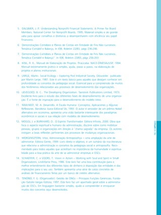 PÁG.103CAPÍTULO5
5. DALSIMER, J. P.. Understanding Nonprofit Financial Statements: A Primer for Board
Members. National Center for Nonprofit Boards. 1995. Material simples e de grande
valia para apoiar conselhos e diretorias a desempenharem com eficiência seu papel
financeiro.
6. Demonstrações Contábeis e Planos de Contas em Entidade de Fins Não Lucrativos.
Temática Contábil e Balanço, In IOB, Boletim 22/83, págs 236-246.
7. Demonstrações Contábeis e Planos de Contas em Entidade de Fins Não Lucrativos.
Temática Contábil e Balanço”. In IOB, Boletim 23/83, págs 256-263.
8. KISIL, R. K.. Manual de Elaboração de Projetos. Piracicaba. NACE-DRI/ESAL/USP, 1994.
Manual extremamente prático e simples, ajuda, passo a passo, na elaboração de
projetos e planos institucionais.
9. LARGE, Martin. Social Ecology – Exploring Post Industrial Society. Gloucester publicado
por Martin Large, 1981. Este é um texto básico para aqueles que desejam conhecer em
profundidade os conceitos da pedagogia social. Essencial para a compreensão de muitos
dos fenômenos relacionados aos processos de desenvolvimento das organizações.
10. LIEVEGOED, B. C.. The Developing Organization. Tavistock Publications Limited, 1973.
Excelente livro para o estudo das diferentes fases de desenvolvimento de uma organiza-
ção. É a fonte de inspiração para o desenvolvimento do modelo trevo.
11. MAX-NEEF, M. A. Desarrollo. A Escala Humana: Conceptos, Aplicaciones y Algunas
Reflexiones. Barcelona: Icaria Editorial SA, 1993. O autor é vencedor de um prêmio Nobel
alternativo em economia, apresenta uma visão bastante interessante dos paradigmas
econômicos e sociais e sua relação com modelos de desenvolvimento.
12. MOGGI, J. e BURKHARD, D.. O Espírito Transformador. Editora Infinito, 2000. Obra que
foca o aspecto espiritual e humano da administração, discorre sobre como mobilizar
pessoas, grupos e organizações em direção à ``chama sagrada`` da empresa. Os autores
instigam a boas reflexões pertinentes aos processos de mudanças organizacionais.
13. MORGENSZTERN, Vitor, Administração Antroposófica – uma ampliação da arte de
administrar. Editora Gente, 1999. Livro direto e objetivo, é um sumário da rica literatura
que relaciona a administração e conceitos da pedagogia social e antroposofia. Reco-
mendado para todos aqueles que acreditam na importância da humanidade e espiritua-
lidade para a boa prática da arte de se administrar empresas e OSCs.
14. SCHAEFFER, C. e VOORS, T.. Vision in Action – Working with Soul and Spirit in Small
Organizations. Lindisfarne Press, 1986. Este livro faz uma boa contribuição para o
melhor entendimento dos diferentes tipos de dinheiro à disposição das entidades e das
implicações para o seu uso. Também apresenta uma série de casos concretos de
análises de financiamento feitas por um banco de crédito alternativo.
15. TENÓRIO, F. G. (Organizador). Gestão de ONGs – Principais Funções Gerenciais. Funda-
ção Getúlio Vargas Editora, 1997. Este livro faz um apanhado geral sobre a administra-
ção de OSCs. Em linguagem bastante simples, ajuda a compreender e enriquecer
muitos dos conceitos aqui desenvolvidos.
 
