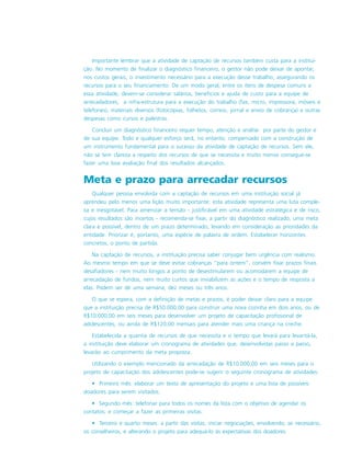 Importante lembrar que a atividade de captação de recursos também custa para a institui-
ção. No momento de finalizar o diagnóstico financeiro, o gestor não pode deixar de apontar,
nos custos gerais, o investimento necessário para a execução desse trabalho, assegurando os
recursos para o seu financiamento. De um modo geral, entre os itens de despesa comuns a
essa atividade, devem-se considerar salários, benefícios e ajuda de custo para a equipe de
arrecadadores, a infra-estrutura para a execução do trabalho (fax, micro, impressora, móveis e
telefones), materiais diversos (fotocópias, folhetos, correio, jornal e envio de cobrança) e outras
despesas como cursos e palestras.
Concluir um diagnóstico financeiro requer tempo, atenção e análise por parte do gestor e
de sua equipe. Todo e qualquer esforço será, no entanto, compensado com a construção de
um instrumento fundamental para o sucesso da atividade de captação de recursos. Sem ele,
não se tem clareza a respeito dos recursos de que se necessita e muito menos consegue-se
fazer uma boa avaliação final dos resultados alcançados.
Meta e prazo para arrecadar recursos
Qualquer pessoa envolvida com a captação de recursos em uma instituição social já
aprendeu pelo menos uma lição muito importante: esta atividade representa uma luta comple-
xa e inesgotável. Para amenizar a tensão - justificável em uma atividade estratégica e de risco,
cujos resultados são incertos - recomenda-se fixar, a partir do diagnóstico realizado, uma meta
clara e possível, dentro de um prazo determinado, levando em consideração as prioridades da
entidade. Priorizar é, portanto, uma espécie de palavra de ordem. Estabelecer horizontes
concretos, o ponto de partida.
Na captação de recursos, a instituição precisa saber conjugar bem urgência com realismo.
Ao mesmo tempo em que se deve evitar cobranças “para ontem”, convém fixar prazos finais
desafiadores - nem muito longos a ponto de desestimularem ou acomodarem a equipe de
arrecadação de fundos, nem muito curtos que inviabilizem as ações e o tempo de resposta a
elas. Podem ser de uma semana, dez meses ou três anos.
O que se espera, com a definição de metas e prazos, é poder deixar claro para a equipe
que a instituição precisa de R$50.000,00 para construir uma nova cozinha em dois anos, ou de
R$10.000,00 em seis meses para desenvolver um projeto de capacitação profissional de
adolescentes, ou ainda de R$120,00 mensais para atender mais uma criança na creche.
Estabelecida a quantia de recursos de que necessita e o tempo que levará para levantá-la,
a instituição deve elaborar um cronograma de atividades que, desenvolvidas passo a passo,
levarão ao cumprimento da meta proposta.
Utilizando o exemplo mencionado da arrecadação de R$10.000,00 em seis meses para o
projeto de capacitação dos adolescentes pode-se sugerir o seguinte cronograma de atividades:
• Primeiro mês: elaborar um texto de apresentação do projeto e uma lista de possíveis
doadores para serem visitados.
• Segundo mês: telefonar para todos os nomes da lista com o objetivo de agendar os
contatos; e começar a fazer as primeiras visitas.
• Terceiro e quarto meses: a partir das visitas, iniciar negociações, envolvendo, se necessário,
os conselheiros, e alterando o projeto para adequá-lo às expectativas dos doadores.
 