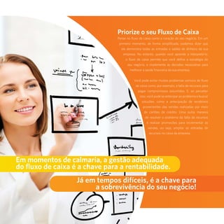 10
Priorize o seu Fluxo de Caixa
Pense no fluxo de caixa como o coração do seu negócio. Em um
primeiro momento, de forma simplificada, podemos dizer que
ele demonstra todas as entradas e saídas de dinheiro da sua
empresa. No entanto, quando você aprende a interpretá-lo,
o fluxo de caixa permite que você defina a estratégia do
seu negócio, e implemente as decisões necessárias para
melhorar a saúde financeira da sua empresa.
Você pode evitar muitos problemas comuns de fluxo
de caixa como, por exemplo, a falta de recursos para
pagar compromissos assumidos. E, ao perceber
isso, você pode se antecipar ao problema e buscar
soluções, como a antecipação de recebíveis
provenientes das vendas realizadas por meio
de cartões de crédito. Uma outra maneira
de resolver o problema da falta de recursos
é realizar promoções para incrementar as
vendas, ou seja, ampliar as entradas de
recursos no caixa da empresa.
Em momentos de calmaria, a gestão adequada
do fluxo de caixa é a chave para a rentabilidade.
Já em tempos difíceis, é a chave para
a sobrevivência do seu negócio!
 