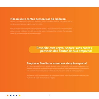 12
Não misture contas pessoais às da empresa
Mesmo que você trabalhe sozinho na sua empresa, com seu escritório dentro de casa, jamais misture
contas pessoais às do seu negócio, mesmo no início.
Esta atitude é fundamental para você compreender melhor o seu orçamento familiar e o desempenho
da sua empresa. Estabeleça uma data para receber seu pró-labore e efetuar retiradas. E jamais pague
contas da empresa com seu dinheiro e vice-versa.
Empresas familiares merecem atenção especial
Se a sua empresa é familiar, o cuidado deve ser maior. Além de não misturar assuntos pessoais com
questões empresariais, você deve ter atenção extra às finanças: nada de adiantamentos e empréstimos
sem controle, muito menos realizar sonhos de consumo com o cartão de crédito da empresa.
Seu objetivo, como empreendedor, é ver sua empresa crescer, certo? Então respeite as regras e cuide
muito bem da saúde financeira do seu negócio.
Respeite esta regra: separe suas contas
pessoais das contas da sua empresa!
 