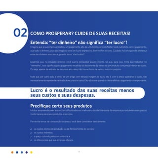 14
Lucro é o resultado das suas receitas menos
seus custos e suas despesas.
Como prosperar? Cuide de suas receitas!
Entenda: “ter dinheiro” não significa “ter lucro”!
Imagine que a sua empresa recebeu um pagamento alto de um cliente perto do Natal. Você, satisfeito com o pagamento,
usa todo o dinheiro, pois seu negócio teve um lucro expressivo, bem no fim do ano. Cuidado: há uma grande diferença
entre ter dinheiro em caixa e garantir lucro. Você sabia?
Digamos que, na situação anterior, você queria conquistar aquele cliente. Só que, para isso, tinha que trabalhar no
“vermelho”. Isso significa que o pagamento recebido foi decorrente da venda de um produto com preço inferior ao custo.
Ou seja, apesar da entrada de recursos em caixa, não houve lucro na venda, mas sim prejuízo.
Note que, por outro lado, a venda de um artigo com elevada margem de lucro, isto é, com o preço superando o custo, não
necessariamenterepresentaaentradaderecursosnocaixa.Estasóocorrequandooclienteefetivaopagamentocorrespondente.
02
Precifique certo seus produtos
Muitos empreendedores encontram dificuldades em melhorar a saúde financeira da empresa por estabelecerem preços
muito baixos para seus produtos e serviços.
Para evitar erros na composição do preço, você deve considerar basicamente:
.: os custos diretos de produção ou de fornecimento do serviço;
.: os custos indiretos;
.: o preço cobrado pela concorrência; e
.: os diferenciais que sua empresa oferece.
 