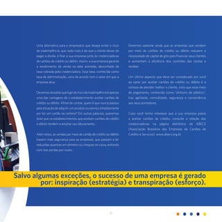 21
Uma alternativa para o empresário que deseja evitar o risco
de inadimplência, que nada mais é do que o cliente deixar de
pagar a dívida, é filiar a sua empresa junto às credenciadoras
de cartões de crédito ou débito. Assim, a sua empresa garante
o recebimento da venda na data acertada, descontado da
taxa cobrada pela credenciadora. Essa taxa, conhecida como
taxa de administração, varia de acordo com o setor em que a
empresa atua.
Devemosressaltarquefugirdoriscodainadimplênciaéapenas
uma das vantagens de o estabelecimento aceitar cartões de
crédito ou débito. Afinal de contas, quem é que nunca passou
pela situação de adquirir um produto ou serviço simplesmente
por ter um cartão na carteira? Em outras palavras, queremos
dizer que os estabelecimentos que aceitam cartões de crédito
e débito tendem a ampliar seu faturamento.
Além disso, as vendas por meio de cartão de crédito ou débito
trazem mais segurança para as empresas, que passam a ter
reduzidas quantias em dinheiro ou cheques no caixa, evitando
com isso perdas por roubo.
Salvo algumas exceções, o sucesso de uma empresa é gerado
por: inspiração (estratégia) e transpiração (esforço).
Devemos salientar ainda que as empresas que vendem
por meio de cartões de crédito ou débito reduzem a
necessidade de capital de giro para financiar seus clientes
e aumentam a eficiência dos controles das contas a
receber.
Um último aspecto que deve ser considerado por você
ao optar por aceitar cartões de crédito ou débito é a
certeza de atender melhor o cliente, visto que esse meio
de pagamento, conhecido como “dinheiro de plástico”,
traz agilidade, comodidade, segurança e conveniência
aos seus portadores.
Caso você tenha interesse que a sua empresa passe
a aceitar cartões de crédito, consulte a relação das
credenciadoras na página eletrônica da ABECS
(Associação Brasileira das Empresas de Cartões de
Crédito e Serviços): www.abecs.org.br.
 