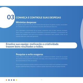 22
03 Conheça e controle suas despesas
Minimize despesas
O segredo da saúde financeira de uma empresa não está apenas em garantir receitas, mas também
em conhecer seus custos e suas despesas e encontrar alternativas de reduzi-los.
Com criatividade e envolvimento da sua equipe, certamente você vai obter melhores resultados.
Assim como a colaboração da família é importante no orçamento doméstico, o envolvimento das
pessoas que trabalham com você na sua empresa é fundamental neste propósito. Afinal, se sua
empresa andar bem, todos saem ganhando.
Pesquise e evite exageros
Cortar custos e despesas não significa radicalizar no ambiente de trabalho, tirando de sua equipe
itens do dia-a-dia que garantam motivação e bem estar, como a máquina de café ou a comemoração
dos aniversariantes do mês, por exemplo.
Muito menos, representa contratar produtos e serviços com preço baixo e sem qualidade, que poderão
lhe gerar problemas depois. Pesquise e analise as opções disponíveis antes de qualquer decisão.
Envolva sua equipe: motivação e criatividade
trazem bons resultados a todos.
 