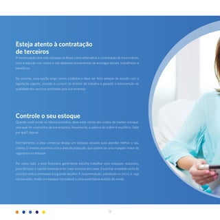 26
Esteja atento à contratação
de terceiros
A terceirização tem sido utilizada no Brasil como alternativa à contratação de funcionários,
com a redução nos custos e nas despesas provenientes de encargos sociais, trabalhistas e
benefícios.
No entanto, essa opção exige certos cuidados e deve ser feita sempre de acordo com a
legislação vigente, visando a cumprir os direitos do trabalho e garantir a manutenção da
qualidade dos serviços prestados pela sua empresa.
Controle o seu estoque
Quando você vende ou fabrica produtos, deve estar ciente dos custos de manter estoque,
seja qual for o tamanho da sua empresa. Novamente, a palavra de ordem é equilíbrio. Sabe
por quê? Veja só:
Normalmente, a área comercial deseja um estoque elevado para atender melhor o seu
cliente. O mesmo acontece com a área de produção, que prefere ter uma margem maior de
segurança no estoque.
Por outro lado, a área financeira geralmente escolhe trabalhar com estoques reduzidos,
para diminuir o capital investido e ter mais recursos em caixa. Encontrar a medida certa de
conciliar tantos interesses é o grande desafio! A recomendação, sobretudo no início, é: seja
conservador, tendo um estoque compatível a uma expectativa realista de venda.
 