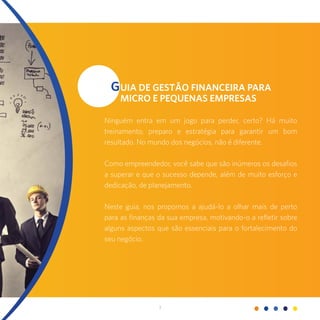 3
GUIA DE GESTÃO FINANCEIRA PARA
MICRO E PEQUENAS EMPRESAS
Ninguém entra em um jogo para perder, certo? Há muito
treinamento, preparo e estratégia para garantir um bom
resultado. No mundo dos negócios, não é diferente.
Como empreendedor, você sabe que são inúmeros os desafios
a superar e que o sucesso depende, além de muito esforço e
dedicação, de planejamento.
Neste guia, nos propomos a ajudá-lo a olhar mais de perto
para as finanças da sua empresa, motivando-o a refletir sobre
alguns aspectos que são essenciais para o fortalecimento do
seu negócio.
 