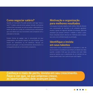 33
Como negociar salário?
Quando um funcionário lhe pede aumento você logo “torce o
nariz”? Cuidado: antes de tomar qualquer decisão, você precisa
conhecer bem sua equipe, ser justo ao avaliar o desempenho e o
mérito de cada um e, ainda, ter a certeza de que a remuneração
que você oferece aos seus funcionários está compatível com a
praticada no mercado.
Existem formas de agregar valor à remuneração de seus
colaboradores, sem grande impacto nas suas finanças, como
investir em treinamento ou em benefícios. Recusar um
aumento pode gerar um descontentamento desnecessário e a
consequente perda de um funcionário competente.
Motivação e organização
para melhores resultados
Uma equipe motivada trabalha muito melhor. Além de oferecer
uma remuneração de mercado e um ambiente agradável,
envolva o grupo em algumas decisões da empresa, definindo
processos que possam otimizar o trabalho e reduzir custos.
Essas conquistas devem retornar em melhorias para a equipe,
tais como uma confraternização ou premiação.
Identifique e invista
em seus talentos
Infelizmente muitos empreendedores só percebem o valor do
seu funcionário e reconhecem que tinham um talento nas mãos
quando o perdem. Evite que isso aconteça com você. Saiba
preservar talentos, pois a substituição de um membro de sua
equipe poderá trazer mais custos do que você imagina.
Conheça-o mais de perto, invista em seu crescimento.
Faça-o ver que, se sua empresa cresce,
as oportunidades dele avançam junto.
 