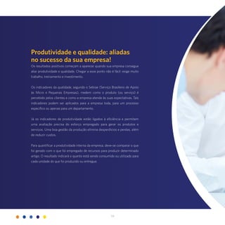 34
Produtividade e qualidade: aliadas
no sucesso da sua empresa!
Os resultados positivos começam a aparecer quando sua empresa consegue
aliar produtividade e qualidade. Chegar a esse ponto não é fácil: exige muito
trabalho, treinamento e investimento.
Os indicadores da qualidade, segundo o Sebrae (Serviço Brasileiro de Apoio
às Micro e Pequenas Empresas), medem como o produto (ou serviço) é
percebido pelos clientes e como a empresa atende às suas expectativas. Tais
indicadores podem ser aplicados para a empresa toda, para um processo
específico ou apenas para um departamento.
Já os indicadores de produtividade estão ligados à eficiência e permitem
uma avaliação precisa do esforço empregado para gerar os produtos e
serviços. Uma boa gestão da produção elimina desperdícios e perdas, além
de reduzir custos.
Para quantificar a produtividade interna da empresa, deve-se comparar o que
foi gerado com o que foi empregado de recursos para produzir determinado
artigo. O resultado indicará o quanto está sendo consumido ou utilizado para
cada unidade do que foi produzido ou entregue.
 