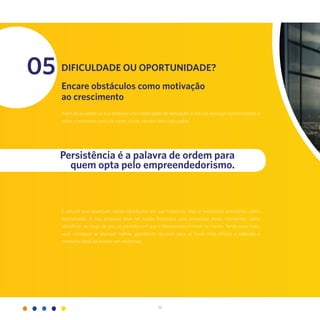 36
05 Dificuldade ou oportunidade?
Encare obstáculos como motivação
ao crescimento
Além de acreditar na sua empresa e ter capacidade de realização, é preciso enxergar oportunidades e
saber o momento certo de correr riscos, sempre bem calculados.
É natural que apareçam vários obstáculos em sua trajetória. Mas é necessário encará-los como
aprendizado. A sua empresa deve ter saúde financeira para atravessar esses momentos: saiba
identificar, ao longo do ano, os períodos em que o faturamento é maior ou menor. Tendo essa visão,
você consegue se planejar melhor, guardando recursos para as horas mais difíceis e sabendo o
momento ideal de investir em melhorias.
Persistência é a palavra de ordem para
quem opta pelo empreendedorismo.
 