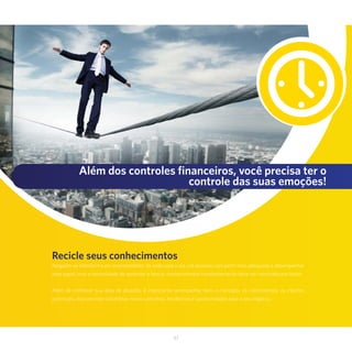 37
Além dos controles financeiros, você precisa ter o
controle das suas emoções!
Recicle seus conhecimentos
Ninguém se transforma em empreendedor da noite para o dia. Há pessoas com perfil mais adequado a desempenhar
esse papel, mas a necessidade de aprender e buscar conhecimentos constantemente deve ser valorizada por todos.
Além de conhecer sua área de atuação, é importante acompanhar bem o mercado, os concorrentes, os clientes
potenciais. Isso permite vislumbrar novos caminhos, tendências e oportunidades para o seu negócio..
 