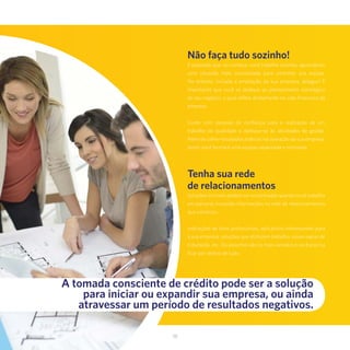 38
Não faça tudo sozinho!
É esperado que, no começo, você trabalhe sozinho, aguardando
uma situação mais consolidada para contratar sua equipe.
No entanto, iniciada a ampliação da sua empresa, delegue! É
importante que você se dedique ao planejamento estratégico
do seu negócio, o qual reflete diretamente na vida financeira da
empresa.
Conte com pessoas de confiança para a realização de um
trabalho de qualidade e dedique-se às atividades de gestão.
Além de colher resultados práticos na operação da sua empresa,
assim você formará uma equipe capacitada e motivada.
Tenha sua rede
de relacionamentos
Soluções incríveis podem ser encontradas quando você trabalha
em parceria, trocando informações na rede de relacionamentos
que construiu.
Indicações de bons profissionais, aplicativos interessantes para
a sua empresa, soluções que otimizem trabalho, novas regras de
tributação, etc. Os assuntos são os mais variados e você precisa
ficar por dentro de tudo.
A tomada consciente de crédito pode ser a solução
para iniciar ou expandir sua empresa, ou ainda
atravessar um período de resultados negativos.
 