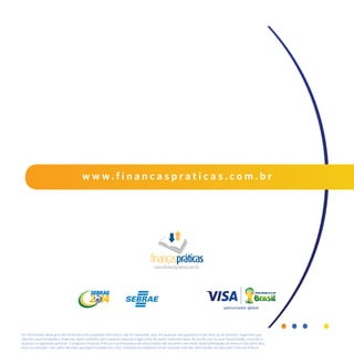 40
w w w . f i n a n c a s p r a t i c a s . c o m . b r
As informações deste guia são fornecidas com propósito informativo, não se traduzindo, pois, em qualquer tipo garantia em seu favor ou de terceiros. Sugerimos que
referidas recomendações e materiais sejam avaliados sob o aspecto negocial e legal antes de serem implementadas, de acordo com as suas necessidades, incluindo o
disposto na legislação aplicável. O programa Finanças Práticas e as empresas a ele relacionadas não assumem nem terão responsabilidades de nenhum tipo pelos atos,
erros ou omissões, nem pelas decisões que sejam tomadas por você, confiando ou baseando-se em qualquer uma das informações providas pelo Finanças Práticas.
 