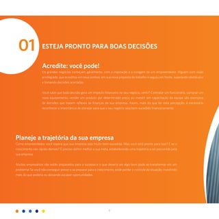 6
Esteja pronto para boas decisões
Acredite: você pode!
Os grandes negócios começam, geralmente, com a inspiração e a coragem de um empreendedor. Alguém com visão
privilegiada, que acreditou em seus sonhos, em sua nova proposta de trabalho e seguiu em frente, superando obstáculos
e tomando decisões acertadas.
Você sabe que toda decisão gera um impacto financeiro no seu negócio, certo? Contratar um funcionário, comprar um
novo equipamento, vender um produto por determinado preço ou investir em capacitação da equipe são exemplos
de decisões que trazem reflexos às finanças da sua empresa. Assim, mais do que ter esta percepção, é necessário
reconhecer a importância de planejar para que o seu negócio seja bem-sucedido financeiramente.
01
Planeje a trajetória da sua empresa
Como empreendedor, você espera que sua empresa seja muito bem-sucedida. Mas você está pronto para isso? E se o
crescimento vier rápido demais? É preciso definir melhor a sua meta, estabelecendo uma trajetória a ser percorrida pela
sua empresa.
Muitos empresários não estão preparados para o sucesso e o que deveria ser algo bom pode se transformar em um
problema! Se você não conseguir prever e se preparar para o crescimento, pode perder o controle da situação, investindo
mais do que poderia ou deixando escapar oportunidades.
 