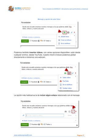 Guía completa de GOOGLE+: Uso práctico para particulares y empresas




                            Mensaje y opción de subir fotos




Podemos también insertar videos, con varias opciones disponibles: subir desde
cualquier archivo, desde YouTube, nuestro móvil e incluso podemos grabar
directamente si tenemos una webcam.




La opción más habitual es la de incluir algún enlace relacionado con el mensaje.




www.webempresa20.com                                                                Página 17
 