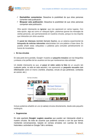 Guía completa de GOOGLE+: Uso práctico para particulares y empresas




    Deshabilitar comentarios: Desactiva la posibilidad de que otras personas
     comenten esta publicación.
    Bloquear esta publicación: Desactiva la posibilidad de que otras personas
     compartan esta publicación.

    Otra opción interesante es ignorar, que nos aparecerá en varios lugares. Con
    esta opción, algo así como un «bloqueo light», podremos ignorar los mensajes de
    ciertas personas, aún permaneciendo en nuestros círculos, porque no nos importa
    que interactúe con otros usuarios

    El panel de intereses (también llamado Sparks), es un sistema experimental de
    búsqueda de noticias relevantes relacionadas con una palabra o frase clave. Es
    posible añadir estas «etiquetas» o palabras para consultar periódicamente en
    busca de novedades.

 En tus círculos

En esta parte de la pantalla, Google+ muestra un pequeño mosaico con las fotografías
y enlaces a los perfiles de los usuarios con los que mantenemos más actividad.

Un detalle interesante es que, al pasar el ratón sobre la foto de un usuario (en
cualquier parte, no sólo en esta sección), nos aparecerá un pequeño recuadro con
información sobre el mismo (nombre, empresa, círculo al que pertenece, contactos
en común, etc.).




Incluso podemos añadirlo en uno (o varios) círculos directamente, desde este pequeño
rectángulo.

 Sugerencias

En este apartado Google+ sugiere usuarios que pueden ser interesante añadir a
nuestro círculos. Se trata de usuarios que podemos conocer o con los que hemos
mantenido conversaciones, basado en correos enviados con cuentas de Gmail,
historiales o actividad en Google Talk o similares.



www.webempresa20.com                                                                Página 21
 