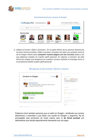 Guía completa de GOOGLE+: Uso práctico para particulares y empresas




                        Herramienta para buscar usuarios de Google+




2. Utilizar la función «Date a Conocer». En la parte inferior de la columna derecha de
   la home vemos el enlace «Date a conocer» al pulsar nos abre una ventana como la
   de la imagen inferior para compartir nuestra página con los círculos (todos o los
   que elijamos) creados en nuestro perfil personal. Al «darnos a conocer» de esta
   forma los amigos que tengamos en nuestros círculos recibirán el mensaje como si
   lo enviáramos desde nuestro perfil personal.


                  Mensaje que se abre al pulsar «Darnos a conocer»




 Podemos incluir también personas que no estén en Google+, añadiendo sus correos
 electrónicos y motivarles a que abran una cuenta en Google+ y seguirnos. No es
 aconsejable esta promoción de modo masivo pero si de forma puntual con
 destinatarios que resulte especialmente interesante que nos sigan.




www.webempresa20.com                                                                 Página 38
 