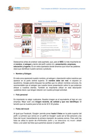 Guía completa de GOOGLE+: Uso práctico para particulares y empresas




                               Áreas principales del Perfil




Destacamos antes de analizar cada apartado, que, para el SEO, lo más importante es
el nombre, el eslogan y dentro del perfil «sobre mí»: presentación, empresas,
educación y lugares. Es en estos apartados donde tenemos que incluir las palabras
clave que identifican nuestro servicio o producto.

 Nombre y Eslogan

En esta zona aparecerá nuestro nombre y el eslogan o descripción sobre nosotros que
aparece en la parte central superior. El nombre debe ser real, ni siquiera un
seudónimo. Google podría bloquear los perfiles que no utilicen nombres comunes. Es
recomendable que el eslogan sea nuestra breve presentación sobre lo que podemos
ofrecer a nuestros clientes. También es importante utilizar en esta descripción
«palabras clave» que tengan relación con nuestra principal actividad.

 Foto personal

Es importante no elegir cualquiera. Nuestra imagen es el equivalente al logo en una
empresa. Mejor subir una imagen reciente, de calidad y que nos identifique. El
tamaño que se muestra para la foto es de 32 X 32 píxeles.

 Fotos del mural

Al igual que Facebook, Google+ permite poner hasta 5 fotos en la parte superior del
perfil. Lo primero que vemos en un perfil en Google+ suele ser la foto personal y las
fotos del mural, transmitiendo la primera impresión de quienes somos. Para subir las
fotos se utiliza la opción de «Perfil/editar perfil» y se selecciona «tu mural - añadir
fotos» y se suben las fotos que queremos asociar a nuestro perfil.



www.webempresa20.com                                                                 Página 10
 