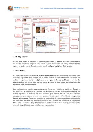 Guía completa de GOOGLE+: Uso práctico para particulares y empresas




 Perfil personal

En ella debe aparecer nuestra foto personal y el nombre. Si además somos administradores
de nuestra página de empresa o de varias páginas de Google+ en este perfil tenemos la
opción de poder entrar directamente a nuestra página o páginas de empresa.

 Novedades

En esta zona podemos ver los artículos publicados por las personas o empresas que
estamos siguiendo. Por defecto en la parte central aparecen todos los artículos. El
orden de aparición es cronológico pero no por fecha de publicación si no de
comentarios, de forma que parece como primero el que tenga comentarios más
recientes y así sucesivamente.

Las publicaciones pueden segmentarse de forma muy intuitiva y rápida en Google+.
La selección se realiza en la columna de la izquierda debajo de «Novedades» que es
donde aparece el nombre de los círculos que hemos creado. En los círculos
agrupamos a personas o empresas que queremos seguir en función de categorías,
temas o intereses. Podemos seleccionar cualquiera de nuestros círculos, utilizándolo
de filtro para leer sólo las noticias publicadas por usuarios de dicho círculo. Podemos
filtrar esta «corriente» de publicaciones de cada círculo indicando si queremos ver la
mayoría de publicaciones o sólo las más importantes.




www.webempresa20.com                                                                  Página 15
 