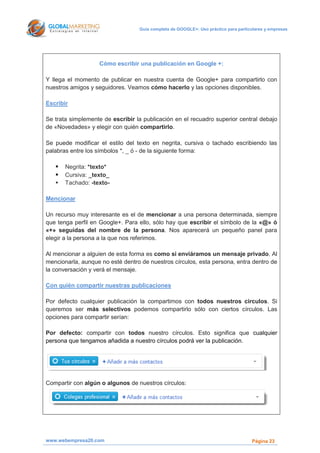 Guía completa de GOOGLE+: Uso práctico para particulares y empresas




                   Cómo escribir una publicación en Google +:

Y llega el momento de publicar en nuestra cuenta de Google+ para compartirlo con
nuestros amigos y seguidores. Veamos cómo hacerlo y las opciones disponibles.

Escribir

Se trata simplemente de escribir la publicación en el recuadro superior central debajo
de «Novedades» y elegir con quién compartirlo.

Se puede modificar el estilo del texto en negrita, cursiva o tachado escribiendo las
palabras entre los símbolos *, _ ó - de la siguiente forma:

      Negrita: *texto*
      Cursiva: _texto_
      Tachado: -texto-

Mencionar

Un recurso muy interesante es el de mencionar a una persona determinada, siempre
que tenga perfil en Google+. Para ello, sólo hay que escribir el símbolo de la «@» ó
«+» seguidas del nombre de la persona. Nos aparecerá un pequeño panel para
elegir a la persona a la que nos referimos.

Al mencionar a alguien de esta forma es como si enviáramos un mensaje privado. Al
mencionarla, aunque no esté dentro de nuestros círculos, esta persona, entra dentro de
la conversación y verá el mensaje.

Con quién compartir nuestras publicaciones

Por defecto cualquier publicación la compartimos con todos nuestros círculos. Si
queremos ser más selectivos podemos compartirlo sólo con ciertos círculos. Las
opciones para compartir serían:

Por defecto: compartir con todos nuestro círculos. Esto significa que cualquier
persona que tengamos añadida a nuestro círculos podrá ver la publicación.




Compartir con algún o algunos de nuestros círculos:




www.webempresa20.com                                                                Página 23
 