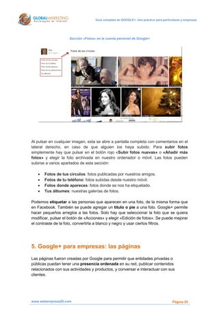 Guía completa de GOOGLE+: Uso práctico para particulares y empresas




                    Sección «Fotos» en la cuenta personal de Google+




Al pulsar en cualquier imagen, esta se abre a pantalla completa con comentarios en el
lateral derecho, en caso de que alguien los haya subido. Para subir fotos
simplemente hay que pulsar en el botón rojo «Subir fotos nuevas» o «Añadir más
fotos» y elegir la foto archivada en nuestro ordenador o móvil. Las fotos pueden
subirse a varios apartados de esta sección:

      Fotos de tus círculos: fotos publicadas por nuestros amigos.
      Fotos de tu teléfono: fotos subidas desde nuestro móvil.
      Fotos donde apareces: fotos donde se nos ha etiquetado.
      Tus álbumes: nuestras galerías de fotos.

Podemos etiquetar a las personas que aparecen en una foto, de la misma forma que
en Facebook. También se puede agregar un título o pie a una foto. Google+ permite
hacer pequeños arreglos a las fotos. Solo hay que seleccionar la foto que se quiera
modificar, pulsar el botón de «Acciones» y elegir «Edición de fotos». Se puede mejorar
el contraste de la foto, convertirla a blanco y negro y usar ciertos filtros.




5. Google+ para empresas: las páginas
Las páginas fueron creadas por Google para permitir que entidades privadas o
públicas puedan tener una presencia ordenada en su red, publicar contenidos
relacionados con sus actividades y productos, y conversar e interactuar con sus
clientes.




www.webempresa20.com                                                                 Página 25
 