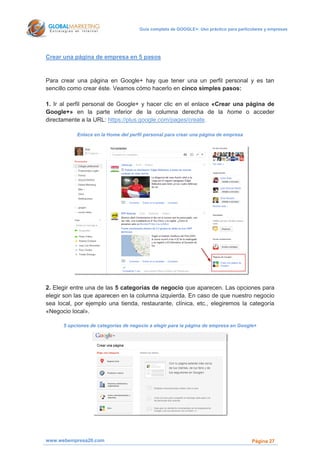 Guía completa de GOOGLE+: Uso práctico para particulares y empresas




Crear una página de empresa en 5 pasos


Para crear una página en Google+ hay que tener una un perfil personal y es tan
sencillo como crear éste. Veamos cómo hacerlo en cinco simples pasos:

1. Ir al perfil personal de Google+ y hacer clic en el enlace «Crear una página de
Google+» en la parte inferior de la columna derecha de la home o acceder
directamente a la URL: https://plus.google.com/pages/create.

           Enlace en la Home del perfil personal para crear una página de empresa




2. Elegir entre una de las 5 categorías de negocio que aparecen. Las opciones para
elegir son las que aparecen en la columna izquierda. En caso de que nuestro negocio
sea local, por ejemplo una tienda, restaurante, clínica, etc., elegiremos la categoría
«Negocio local».

      5 opciones de categorías de negocio a elegir para la página de empresa en Google+




www.webempresa20.com                                                                   Página 27
 