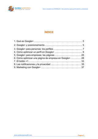 Guía completa de GOOGLE+: Uso práctico para particulares y empresas




                                          ÍNDICE


1. Qué es Google+ .......................................................................... 5
2. Google+ y posicionamiento ......................................................... 5
3. Google+ para personas: los perfiles ............................................ 7
4. Cómo optimizar un perfil en Google+ .......................................... 9
5. Google+ para empresas: las páginas ........................................ 25
6. Cómo optimizar una página de empresa en Google+ ................ 28
7. El botón +1 ................................................................................ 33
8. Las notificaciones y la privacidad .............................................. 35
9. Marketing con Google+ ............................................................. 37




www.webempresa20.com                                                                        Página 3
 