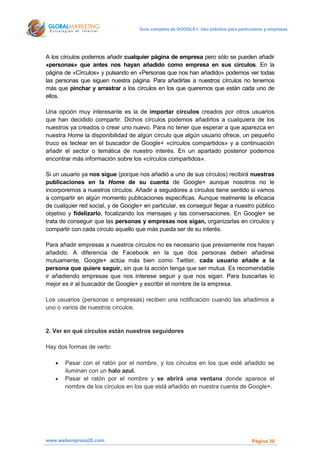 Guía completa de GOOGLE+: Uso práctico para particulares y empresas




A los círculos podemos añadir cualquier página de empresa pero sólo se pueden añadir
«personas» que antes nos hayan añadido como empresa en sus círculos. En la
página de «Círculos» y pulsando en «Personas que nos han añadido» podemos ver todas
las personas que siguen nuestra página. Para añadirlas a nuestros círculos no tenemos
más que pinchar y arrastrar a los círculos en los que queremos que están cada uno de
ellos.

Una opción muy interesante es la de importar círculos creados por otros usuarios
que han decidido compartir. Dichos círculos podemos añadirlos a cualquiera de los
nuestros ya creados o crear uno nuevo. Para no tener que esperar a que aparezca en
nuestra Home la disponibilidad de algún círculo que algún usuario ofrece, un pequeño
truco es teclear en el buscador de Google+ «círculos compartidos» y a continuación
añadir el sector o temática de nuestro interés. En un apartado posterior podemos
encontrar más información sobre los «círculos compartidos».

Si un usuario ya nos sigue (porque nos añadió a uno de sus círculos) recibirá nuestras
publicaciones en la Home de su cuenta de Google+ aunque nosotros no le
incorporemos a nuestros círculos. Añadir a seguidores a círculos tiene sentido si vamos
a compartir en algún momento publicaciones específicas. Aunque realmente la eficacia
de cualquier red social, y de Google+ en particular, es conseguir llegar a nuestro público
objetivo y fidelizarlo, focalizando los mensajes y las conversaciones. En Google+ se
trata de conseguir que las personas y empresas nos sigan, organizarlas en círculos y
compartir con cada círculo aquello que más pueda ser de su interés.

Para añadir empresas a nuestros círculos no es necesario que previamente nos hayan
añadido. A diferencia de Facebook en la que dos personas deben añadirse
mutuamente, Google+ actúa más bien como Twitter, cada usuario añade a la
persona que quiere seguir, sin que la acción tenga que ser mutua. Es recomendable
ir añadiendo empresas que nos interese seguir y que nos sigan. Para buscarlas lo
mejor es ir al buscador de Google+ y escribir el nombre de la empresa.

Los usuarios (personas o empresas) reciben una notificación cuando las añadimos a
uno o varios de nuestros círculos.


2. Ver en qué círculos están nuestros seguidores

Hay dos formas de verlo:

      Pasar con el ratón por el nombre, y los círculos en los que esté añadido se
       iluminan con un halo azul.
      Pasar el ratón por el nombre y se abrirá una ventana donde aparece el
       nombre de los círculos en los que está añadido en nuestra cuenta de Google+.




www.webempresa20.com                                                                  Página 30
 