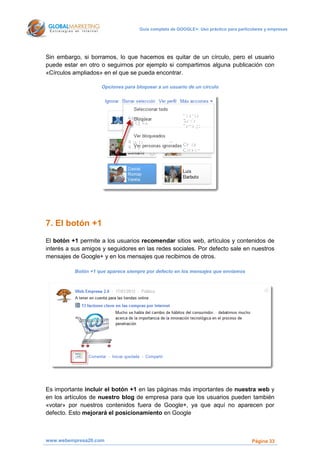 Guía completa de GOOGLE+: Uso práctico para particulares y empresas




Sin embargo, si borramos, lo que hacemos es quitar de un círculo, pero el usuario
puede estar en otro o seguirnos por ejemplo si compartimos alguna publicación con
«Círculos ampliados» en el que se pueda encontrar.

                    Opciones para bloquear a un usuario de un círculo




7. El botón +1
El botón +1 permite a los usuarios recomendar sitios web, artículos y contenidos de
interés a sus amigos y seguidores en las redes sociales. Por defecto sale en nuestros
mensajes de Google+ y en los mensajes que recibimos de otros.

          Botón +1 que aparece siempre por defecto en los mensajes que enviamos




Es importante incluir el botón +1 en las páginas más importantes de nuestra web y
en los artículos de nuestro blog de empresa para que los usuarios pueden también
«votar» por nuestros contenidos fuera de Google+, ya que aquí no aparecen por
defecto. Esto mejorará el posicionamiento en Google



www.webempresa20.com                                                                  Página 33
 