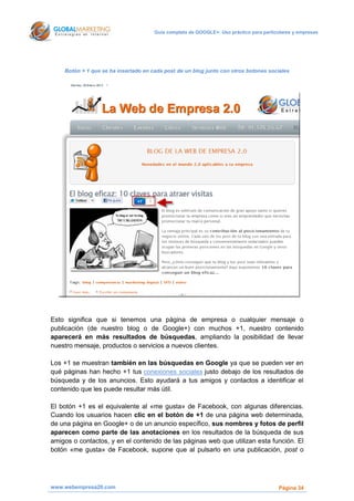 Guía completa de GOOGLE+: Uso práctico para particulares y empresas




    Botón + 1 que se ha insertado en cada post de un blog junto con otros botones sociales




Esto signiﬁca que si tenemos una página de empresa o cualquier mensaje o
publicación (de nuestro blog o de Google+) con muchos +1, nuestro contenido
aparecerá en más resultados de búsquedas, ampliando la posibilidad de llevar
nuestro mensaje, productos o servicios a nuevos clientes.

Los +1 se muestran también en las búsquedas en Google ya que se pueden ver en
qué páginas han hecho +1 tus conexiones sociales justo debajo de los resultados de
búsqueda y de los anuncios. Esto ayudará a tus amigos y contactos a identificar el
contenido que les puede resultar más útil.

El botón +1 es el equivalente al «me gusta» de Facebook, con algunas diferencias.
Cuando los usuarios hacen clic en el botón de +1 de una página web determinada,
de una página en Google+ o de un anuncio especíﬁco, sus nombres y fotos de perﬁl
aparecen como parte de las anotaciones en los resultados de la búsqueda de sus
amigos o contactos, y en el contenido de las páginas web que utilizan esta función. El
botón «me gusta» de Facebook, supone que al pulsarlo en una publicación, post o




www.webempresa20.com                                                                    Página 34
 