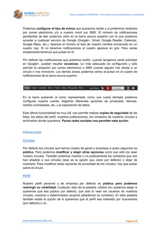 Guía completa de GOOGLE+: Uso práctico para particulares y empresas




Podemos configurar el tipo de avisos que queremos recibir y si preferimos recibirlos
por correo electrónico y/o a nuestro móvil por SMS. El número de notificaciones
pendientes de leer podemos verlo en la barra oscura superior con la que podemos
acceder a cualquier servicio de Google (Google+, Gmail, Google Reader, Calendar,
Google Maps, etc.). Aparece el número al lado de nuestro nombre enmarcado en un
cuadro rojo. Si no tenemos notificaciones el cuadro aparece en gris. Para verlas
simplemente tenemos que pulsar en él.

Por defecto las notificaciones que podemos recibir, cuando tengamos cierta actividad
en Google+, pueden resultar excesivas. Lo más adecuado es configurarlo y sólo
permitir la recepción por correo electrónico o SMS cuando alguien nos añada a un
círculo o nos mencione. Los demás avisos podemos verlos al pulsar en el cuadro de
notificaciones de la barra oscura superior.




En la barra pulsando el icono representado como una rueda dentada podemos
configurar nuestra cuenta, eligiendo diferentes opciones de privacidad, idiomas,
cambio contraseñas, etc. y la exportación de datos.

Esta última funcionalidad es muy útil, nos permite realizar copias de seguridad de las
fotos, los datos del perfil, nuestras publicaciones, los contactos de nuestros círculos y
archivarlos donde queramos. Pocas redes sociales nos permiten esta acción.


PRIVACIDAD

Círculos

Por defecto los círculos que hemos creado de gente y empresas a quien seguimos es
público. Pero podemos modificar y elegir otras opciones como que sólo los vean
nuestro círculos. También podemos mostrar o no públicamente los contactos que nos
han añadido a sus círculos (esta es la opción que viene por defecto) o dejar de
mostrarlo. Para modificar estas opciones de privacidad de los círculos, hay que pulsar
sobre el círculo.

Perfil

Nuestro perfil personal y de empresa por defecto es público pero podemos
restringir su visibilidad. Cualquier dato de la pestaña «Sobre mi» podemos elegir si
queremos que sea público por defecto, que sólo lo vean los usuarios de nuestros
círculos, nosotros o determinados usuarios (añadiendo su nombres). En esta pestaña
también existe la opción de si queremos que el perfil sea indexado por buscadores
(por defecto) o no.




www.webempresa20.com                                                                  Página 36
 