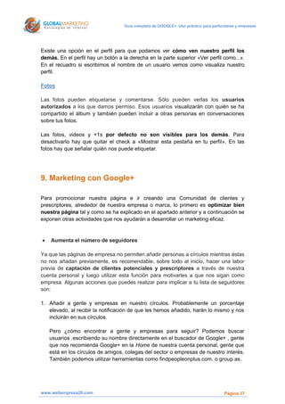 Guía completa de GOOGLE+: Uso práctico para particulares y empresas




Existe una opción en el perfil para que podamos ver cómo ven nuestro perfil los
demás. En el perfil hay un botón a la derecha en la parte superior «Ver perfil como...».
En el recuadro si escribimos el nombre de un usuario vemos como visualiza nuestro
perfil.

Fotos

Las fotos pueden etiquetarse y comentarse. Sólo pueden verlas los usuarios
autorizados a los que damos permiso. Esos usuarios visualizarán con quién se ha
compartido el álbum y también pueden incluir a otras personas en conversaciones
sobre tus fotos.

Las fotos, videos y +1s por defecto no son visibles para los demás. Para
desactivarlo hay que quitar el check a «Mostrar esta pestaña en tu perfil». En las
fotos hay que señalar quién nos puede etiquetar.




9. Marketing con Google+

Para promocionar nuestra página e ir creando una Comunidad de clientes y
prescriptores, alrededor de nuestra empresa o marca, lo primero es optimizar bien
nuestra página tal y como se ha explicado en el apartado anterior y a continuación se
exponen otras actividades que nos ayudarán a desarrollar un marketing eficaz.



   Aumenta el número de seguidores

Ya que las páginas de empresa no permiten añadir personas a círculos mientras éstas
no nos añadan previamente, es recomendable, sobre todo al inicio, hacer una labor
previa de captación de clientes potenciales y prescriptores a través de nuestra
cuenta personal y luego utilizar esta función para motivarles a que nos sigan como
empresa. Algunas acciones que puedes realizar para implicar a tu lista de seguidores
son:

1. Añadir a gente y empresas en nuestro círculos. Probablemente un porcentaje
   elevado, al recibir la notificación de que les hemos añadido, harán lo mismo y nos
   incluirán en sus círculos.

    Pero ¿cómo encontrar a gente y empresas para seguir? Podemos buscar
    usuarios .escribiendo su nombre directamente en el buscador de Google+ , gente
    que nos recomienda Google+ en la Home de nuestra cuenta personal, gente que
    está en los círculos de amigos, colegas del sector o empresas de nuestro interés.
    También podemos utilizar herramientas como findpeopleonplus.com. o group.as.




www.webempresa20.com                                                                  Página 37
 