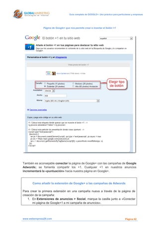 Guía completa de GOOGLE+: Uso práctico para particulares y empresas




              Página de Google+ que nos permite crear e insertar el botón +1




También es aconsejable conectar la página de Google+ con las campañas de Google
Adwords; se fomenta compartir los +1. Cualquier +1 en nuestros anuncios
incrementará la «puntuación» hacia nuestra página en Google+.



      Como añadir la extensión de Google+ a las campañas de Adwords

Para crear la primera extensión en una campaña nueva a través de la página de
creación de la campaña:
   1. En Extensiones de anuncios > Social, marque la casilla junto a «Conectar
       mi página de Google+1 a mi campaña de anuncios».




www.webempresa20.com                                                                  Página 42
 
