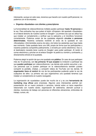 Guía completa de GOOGLE+: Uso práctico para particulares y empresas




interesante, aunque en este caso, tenemos que hacerlo con nuestro perfil personal, no
podemos con el de empresa.

 Organiza «Quedadas» con clientes y prescriptores

La funcionalidad de videoconferencia múltiple pueden participar hasta 10 personas a
la vez. Para activarlos hay que pulsar el botón «Empezar» del apartado «Quedadas»
en el lateral derecho de nuestra cuenta en Google+. La primera vez que se utiliza hay
que instalar un complemento y verificar que la webcams y el micrófono funcionan
correctamente. Podemos avisar de las quedadas eligiendo círculos o personas
determinadas. Nuestros contactos recibirán el aviso de la quedada en sus
«Novedades» informándoles acerca de esta y de todos los asistentes que haya hasta
ese momento. Cada quedada tiene una URL propia de forma que los participantes o
nosotros podemos compartirla públicamente, o enviarla por correo electrónico. Eso sí,
el destinatario necesita tener cuenta en Google+ para poder participar. Al recibir el
correo electrónico y pinchar en el enlace Google+ le pedirá su nombre y contraseña, y
directamente entrará en la quedada.

Podemos elegir la opción de que una quedada sea pública. En caso de que participen
más de 10 personas, son las primeras 10 que aceptan la invitación a participar las
que pueden participar por videoconferencia. Las demás solo podrán escuchar y ver.
Las personas que si pueden participar en la videoconferencia también pueden
compartir la pantalla, chatear, y compartir videos de YouTube con los demás. El
organizador tiene el control de voz de los participantes pudiendo quitar la voz de
cualquiera de ellos. La primera vez que organicemos una quedada tenemos que
instalar un complemento en nuestro navegador.

La organización de «quedadas» puede dar mucho de sí y es una herramienta de
marketing muy eficaz para empresas. Algunos usos interesantes podrían ser:
presentación de un nuevo producto o servicios, tutorial sobre un tema específico
relacionado con nuestro sector, organización de webinarios, atención puntual a
clientes, reuniones de trabajo con personas en diferentes ubicaciones, entrevistas de
trabajo, cursos, etc.




www.webempresa20.com                                                                Página 44
 