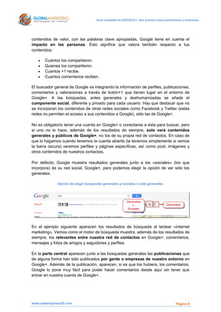 Guía completa de GOOGLE+: Uso práctico para particulares y empresas




contenidos de valor, con las palabras clave apropiadas, Google tiene en cuenta el
impacto en las personas. Esto significa que valora también respecto a tus
contenidos:

      Cuantos los compartieron.
      Quienes los compartieron.
      Cuantos +1 recibe.
      Cuantos comentarios reciben.

El buscador general de Google va integrando la información de perfiles, publicaciones,
comentarios y valoraciones a través de botón+1 que tienen lugar en el entorno de
Google+. A las búsquedas, antes generales y deshumanizadas se añade el
componente social, diferente y privado para cada usuario. Hay que destacar que no
se incorporan los contenidos de otras redes sociales como Facebook y Twitter (estas
redes no permiten el acceso a sus contenidos a Google), sólo las de Google+.

No es obligatorio tener una cuenta en Google+ o conectarse a ésta para buscar, pero
si uno no lo hace, además de los resultados de siempre, solo verá contenidos
generales y públicos de Google+, no los de su propia red de contactos. En caso de
que lo hagamos cuando tenemos la cuenta abierta (la tenemos simplemente si vemos
la barra oscura) veremos perfiles y páginas específicas, así como post, imágenes y
otros contenidos de nuestros contactos.

Por defecto, Google muestra resultados generales junto a los «sociales» (los que
incorpora) de su red social, Google+, pero podemos elegir la opción de ver sólo los
generales.

             Opción de elegir búsquedas generales y sociales o sólo generales.




En el ejemplo siguiente aparecen los resultados de búsqueda al teclear «internet
marketing». Vemos como el motor de búsqueda muestra, además de los resultados de
siempre, los relevantes entre nuestra red de contactos en Google+: comentarios,
mensajes y fotos de amigos y seguidores y perfiles.

En la parte central aparecen junto a las búsquedas generales las publicaciones que
de alguna forma han sido publicados por gente o empresas de nuestro entorno en
Google+. Además de la publicación, aparecen, si es que los hubiera, los comentarios.
Google lo pone muy fácil para poder hacer comentarios desde aquí sin tener que
entrar en nuestra cuenta de Google+.




www.webempresa20.com                                                                    Página 6
 