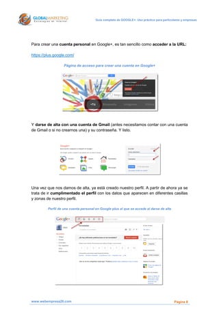 Guía completa de GOOGLE+: Uso práctico para particulares y empresas




Para crear una cuenta personal en Google+, es tan sencillo como acceder a la URL:

https://plus.google.com/

                   Página de acceso para crear una cuenta en Google+




Y darse de alta con una cuenta de Gmail (antes necesitamos contar con una cuenta
de Gmail o si no crearnos una) y su contraseña. Y listo.




Una vez que nos damos de alta, ya está creado nuestro perfil. A partir de ahora ya se
trata de ir cumplimentado el perfil con los datos que aparecen en diferentes casillas
y zonas de nuestro perfil.

         Perfil de una cuenta personal en Google plus al que se accede al darse de alta




www.webempresa20.com                                                                       Página 8
 