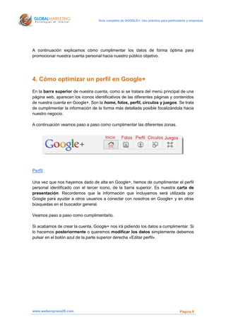 Guía completa de GOOGLE+: Uso práctico para particulares y empresas




A continuación explicamos cómo cumplimentar los datos de forma óptima para
promocionar nuestra cuenta personal hacia nuestro público objetivo.




4. Cómo optimizar un perfil en Google+
En la barra superior de nuestra cuenta, como si se tratara del menú principal de una
página web, aparecen los iconos identificativos de las diferentes páginas y contenidos
de nuestra cuenta en Google+. Son la home, fotos, perfil, círculos y juegos. Se trata
de cumplimentar la información de la forma más detallada posible focalizándola hacia
nuestro negocio.

A continuación veamos paso a paso como cumplimentar las diferentes zonas.




Perfil

Una vez que nos hayamos dado de alta en Google+, hemos de cumplimentar el perfil
personal identificado con el tercer icono, de la barra superior. Es nuestra carta de
presentación. Recordemos que la información que incluyamos será utilizada por
Google para ayudar a otros usuarios a conectar con nosotros en Google+ y en otras
búsquedas en el buscador general.

Veamos paso a paso como cumplimentarlo.

Si acabamos de crear la cuenta, Google+ nos irá pidiendo los datos a cumplimentar. Si
lo hacemos posteriormente o queremos modificar los datos simplemente debemos
pulsar en el botón azul de la parte superior derecha «Editar perfil».




www.webempresa20.com                                                                   Página 9
 