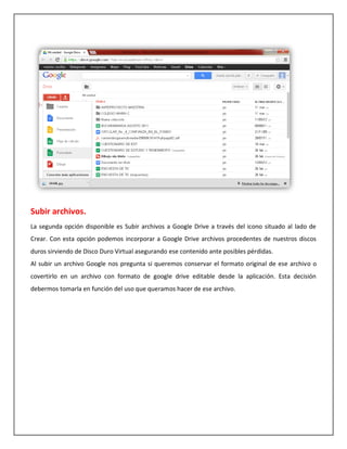 Subir archivos.
La segunda opción disponible es Subir archivos a Google Drive a través del icono situado al lado de
Crear. Con esta opción podemos incorporar a Google Drive archivos procedentes de nuestros discos
duros sirviendo de Disco Duro Virtual asegurando ese contenido ante posibles pérdidas.
Al subir un archivo Google nos pregunta si queremos conservar el formato original de ese archivo o
covertirlo en un archivo con formato de google drive editable desde la aplicación. Esta decisión
debermos tomarla en función del uso que queramos hacer de ese archivo.
 