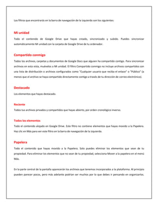 Los filtros que encontrarás en la barra de navegación de la izquierda son los siguientes:



Mi unidad
Todo el contenido de Google Drive que hayas creado, sincronizado y subido. Puedes sincronizar
automáticamente Mi unidad con la carpeta de Google Drive de tu ordenador.


Compartido conmigo
Todos los archivos, carpetas y documentos de Google Docs que alguien ha compartido contigo. Para sincronizar
archivos en esta vista, muévelos a Mi unidad. El filtro Compartido conmigo no incluye archivos compartidos con
una lista de distribución o archivos configurados como "Cualquier usuario que reciba el enlace" o "Público" (a
menos que el archivo se haya compartido directamente contigo a través de tu dirección de correo electrónico).


Destacado
Los elementos que hayas destacado.


Reciente
Todos tus archivos privados y compartidos que hayas abierto, por orden cronológico inverso.


Todos los elementos
Todo el contenido alojado en Google Drive. Este filtro no contiene elementos que hayas movido a la Papelera.
Haz clic en Más para ver este filtro en la barra de navegación de la izquierda.


Papelera
Todo el contenido que hayas movido a la Papelera. Solo puedes eliminar los elementos que sean de tu
propiedad. Para eliminar los elementos que no sean de tu propiedad, selecciona Mover a la papelera en el menú
Más.


En la parte central de la pantalla aparecerán los archivos que tenemos incorporados a la plataforma. Al principio
pueden parecer pocos, pero más adelante podrían ser muchos por lo que debes ir pensando en organizarlos.
 